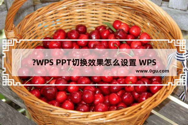 ?WPS PPT切换效果怎么设置 WPS演示文稿中设置幻灯片切换动画的方法教程