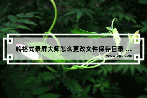 嗨格式录屏大师怎么更改文件保存目录 嗨格式录屏大师更改文件保存目录的方法