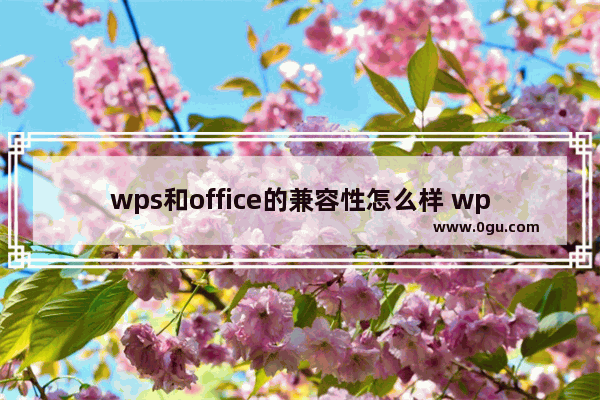 wps和office的兼容性怎么样 wps和office的兼容性点评