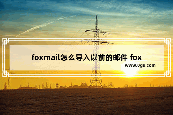 foxmail怎么导入以前的邮件 foxmail批量导入旧邮件的方法