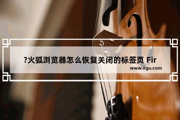 ?火狐浏览器怎么恢复关闭的标签页 Firefox恢复意外关闭的网页的方法教程