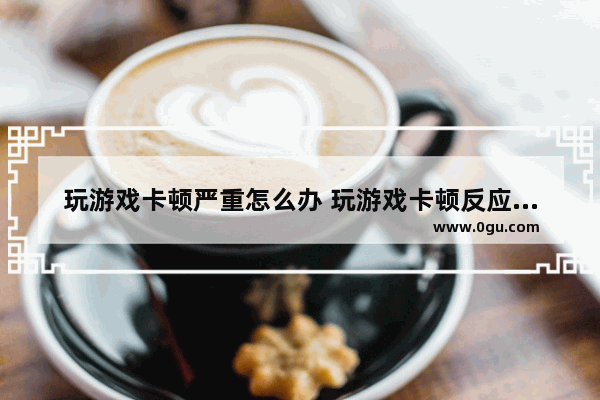 玩游戏卡顿严重怎么办 玩游戏卡顿反应慢怎么解决