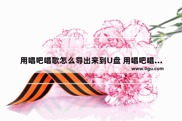用唱吧唱歌怎么导出来到U盘 用唱吧唱歌怎么导出来到u盘里