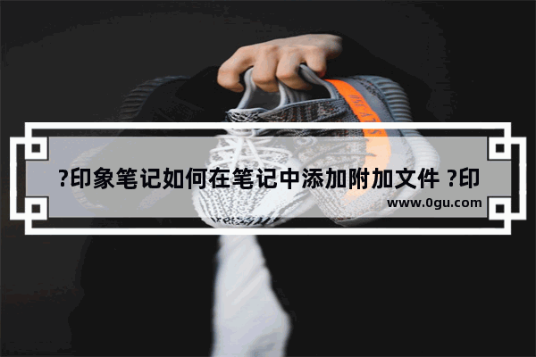 ?印象笔记如何在笔记中添加附加文件 ?印象笔记在笔记中插入附件的方法
