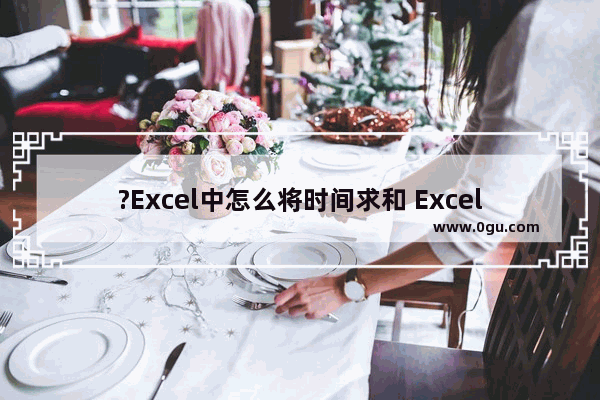 ?Excel中怎么将时间求和 Excel表格中快速计算时间的和的方法教程