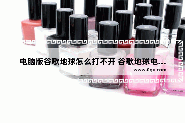 电脑版谷歌地球怎么打不开 谷歌地球电脑版无法打开