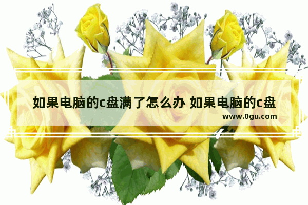 如果电脑的c盘满了怎么办 如果电脑的c盘满了怎么办啊
