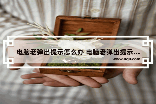 电脑老弹出提示怎么办 电脑老弹出提示怎么办啊
