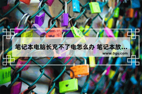 笔记本电脑长充不了电怎么办 笔记本放太久充不进去电