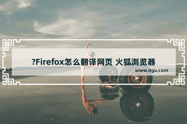 ?Firefox怎么翻译网页 火狐浏览器翻译网页的方法教程