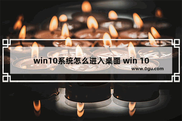 win10系统怎么进入桌面 win 10怎么进入桌面