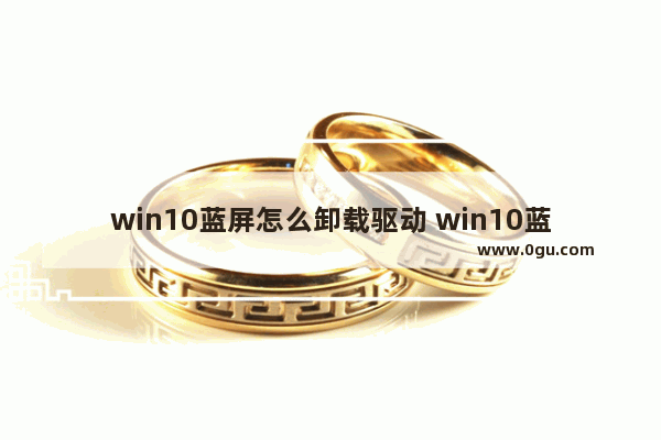 win10蓝屏怎么卸载驱动 win10蓝屏怎么卸载更新