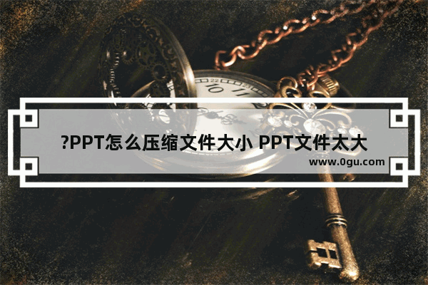 ?PPT怎么压缩文件大小 PPT文件太大压缩到最小的方法教程