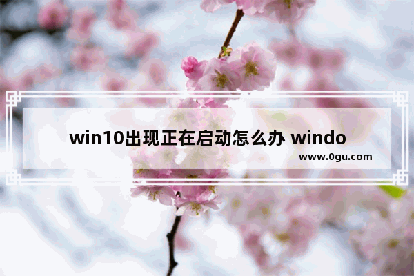 win10出现正在启动怎么办 windows10一直正在启动