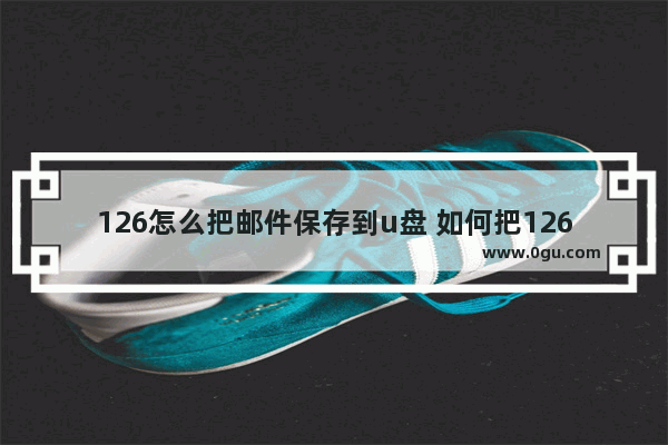 126怎么把邮件保存到u盘 如何把126邮箱里的邮件导出