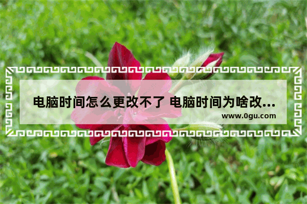 电脑时间怎么更改不了 电脑时间为啥改不了