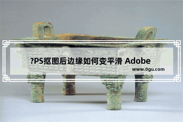 ?PS抠图后边缘如何变平滑 Adobe Photoshop抠图时设置平滑边缘的方法教程