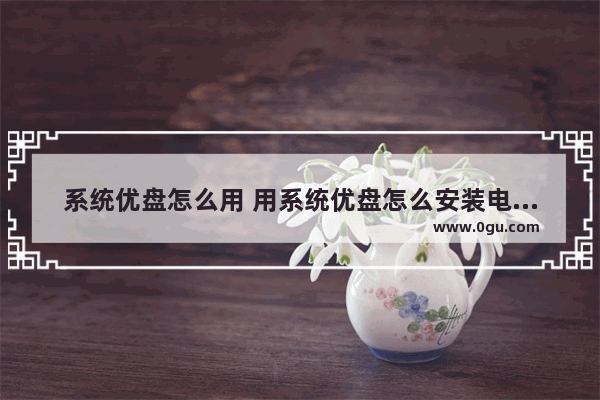 系统优盘怎么用 用系统优盘怎么安装电脑系统