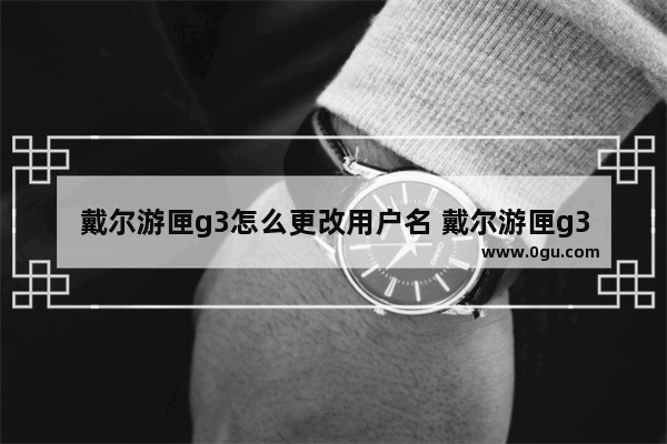 戴尔游匣g3怎么更改用户名 戴尔游匣g3怎么更改用户名字