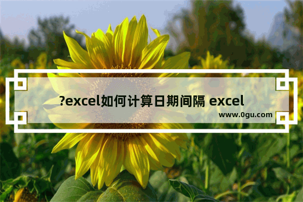 ?excel如何计算日期间隔 excel表格计算两个日期之间间隔天数的方法