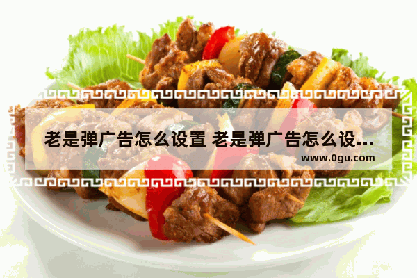 老是弹广告怎么设置 老是弹广告怎么设置关闭