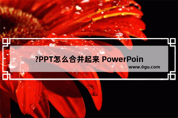 ?PPT怎么合并起来 PowerPoint将两个PPT的内容合并为一个PPT的方法教程