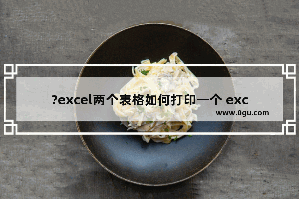 ?excel两个表格如何打印一个 excel设置表格打印区域的方法