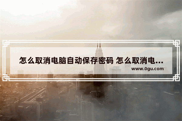 怎么取消电脑自动保存密码 怎么取消电脑自动保存密码设置