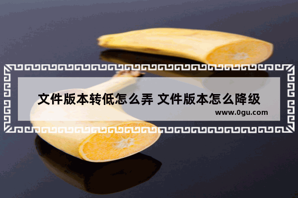 文件版本转低怎么弄 文件版本怎么降级