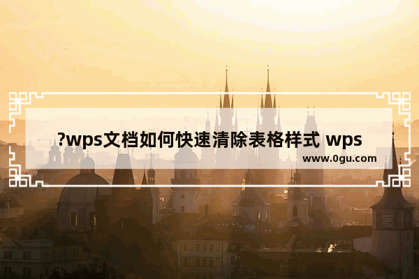 ?wps文档如何快速清除表格样式 wps去除文档中表格样式的方法