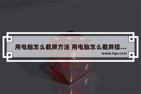 用电脑怎么截屏方法 用电脑怎么截屏操作步骤