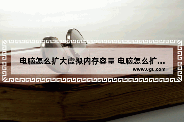 电脑怎么扩大虚拟内存容量 电脑怎么扩大虚拟内存容量设置