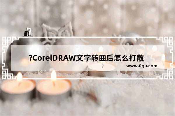 ?CorelDRAW文字转曲后怎么打散 CDR软件中文字转为曲线后打散的方法教程