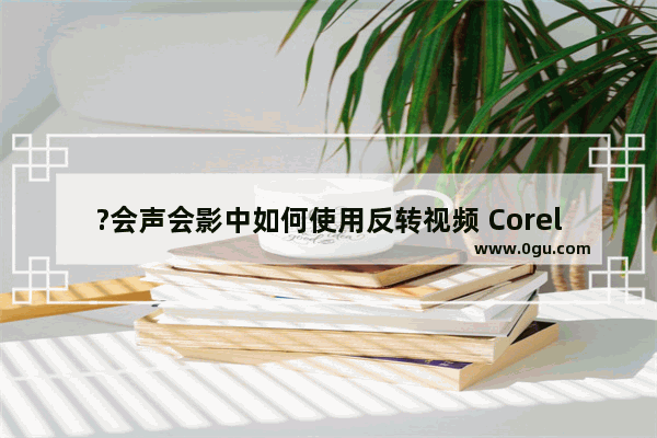 ?会声会影中如何使用反转视频 Corel VideoStudio中反转倒放视频的方法教程