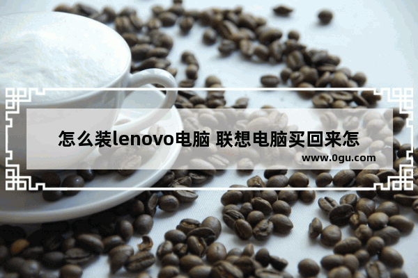 怎么装lenovo电脑 联想电脑买回来怎么安装