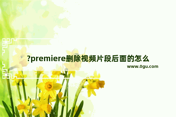 ?premiere删除视频片段后面的怎么往前移动 pr剪辑片段删除后素材自动前移的方法教程