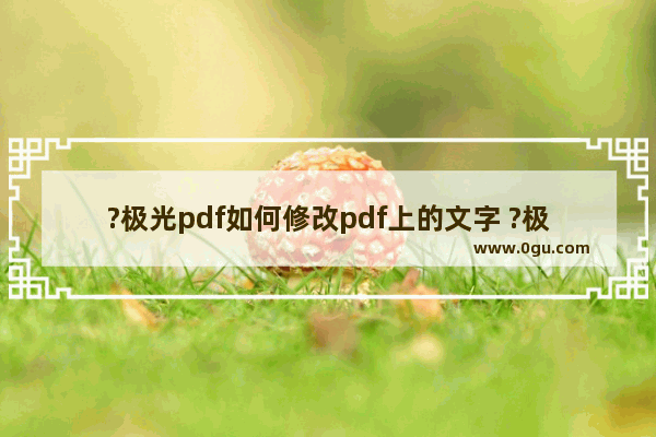 ?极光pdf如何修改pdf上的文字 ?极光pdf编辑pdf文件内容的方法