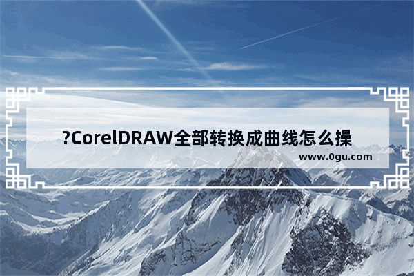 ?CorelDRAW全部转换成曲线怎么操作 CDR软件中将全部文字转换成曲线的方法教程