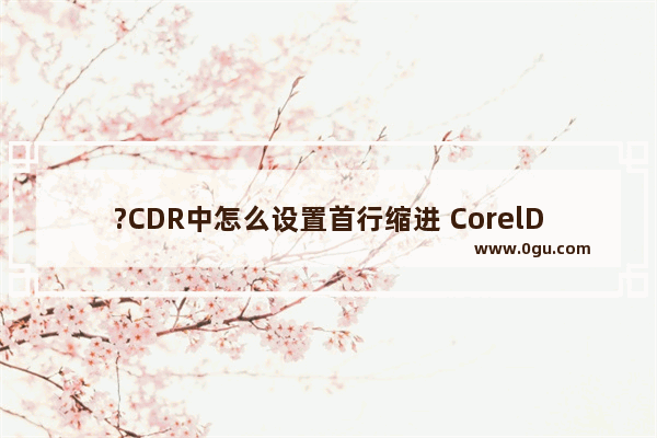 ?CDR中怎么设置首行缩进 CorelDRAW中设置段落文本首行缩进的方法教程