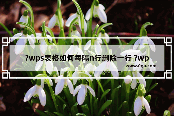 ?wps表格如何每隔n行删除一行 ?wps表格每隔10行就删除一行的方法