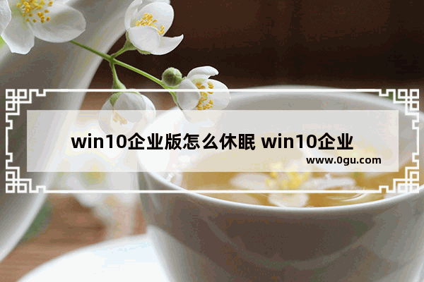 win10企业版怎么休眠 win10企业版怎么用