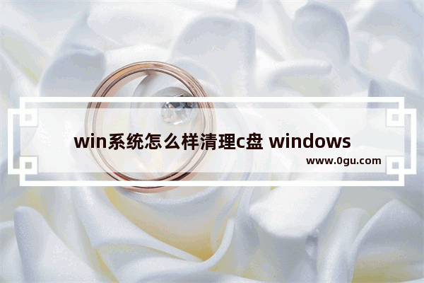 win系统怎么样清理c盘 windows电脑怎么清理c盘垃圾