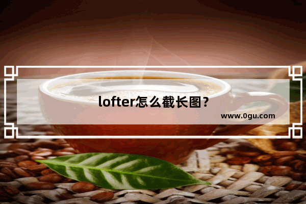 lofter怎么截长图？