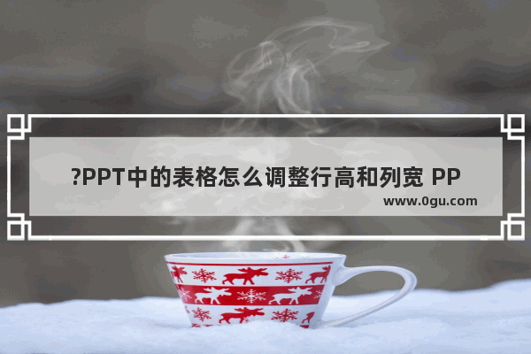 ?PPT中的表格怎么调整行高和列宽 PPT中插入表格后调整行高列宽的方法教程