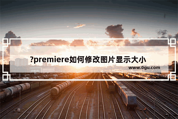 ?premiere如何修改图片显示大小 pr调整图片显示大小的方法教程