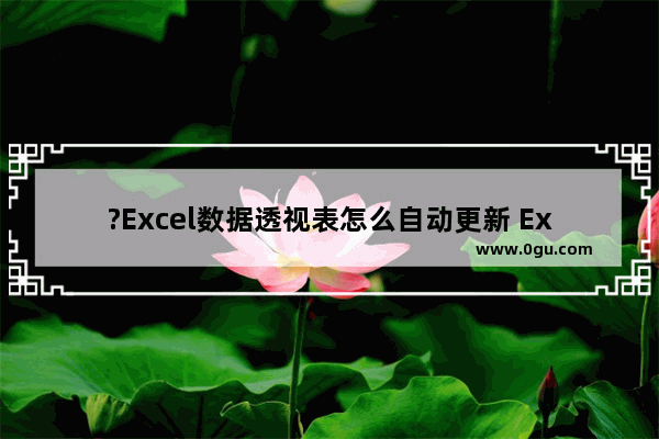 ?Excel数据透视表怎么自动更新 Excel数据透视表中自动刷新数据源的方法教程