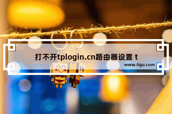 打不开tplogin.cn路由器设置 tplogin登不上