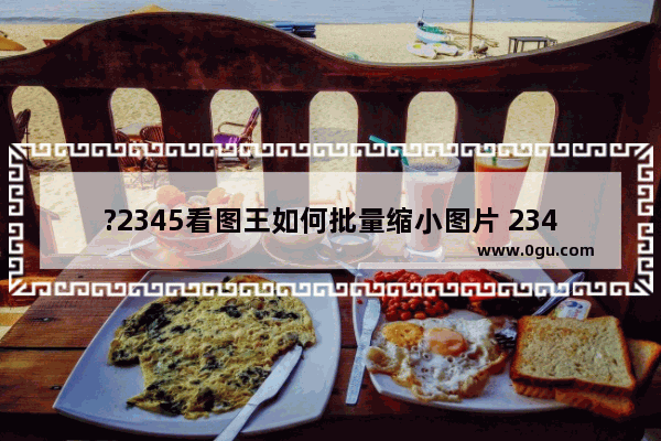 ?2345看图王如何批量缩小图片 2345看图王批量压缩图片大小的方法教程