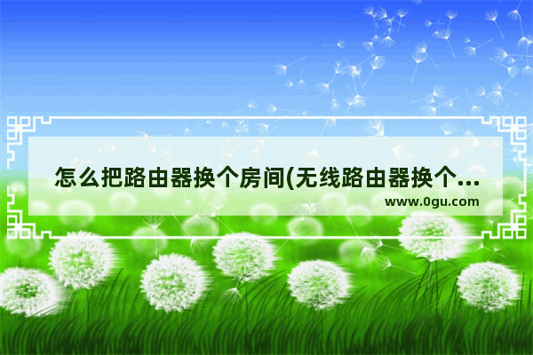 怎么把路由器换个房间(无线路由器换个房间怎么设置)