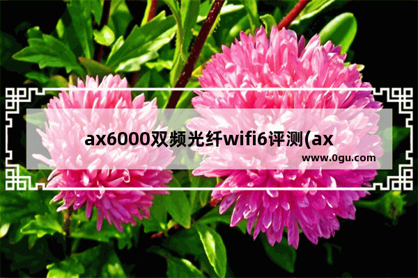 ax6000双频光纤wifi6评测(ax1800双频千兆wifi6无线路由器)